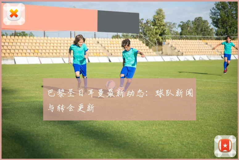 巴黎圣日耳曼最新动态：球队新闻与转会更新