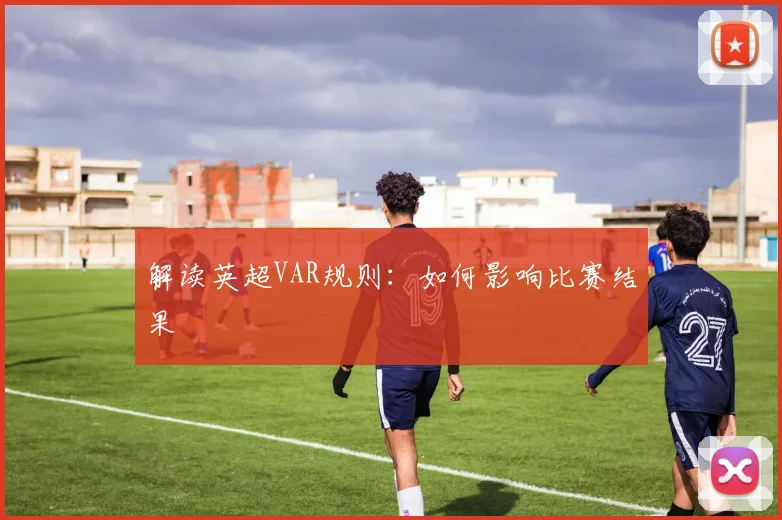 解读英超VAR规则：如何影响比赛结果