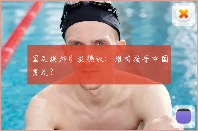 国足换帅引发热议：谁将接手中国男足？