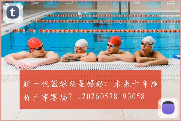 新一代篮球明星崛起：未来十年谁将主宰赛场？_20260528193058