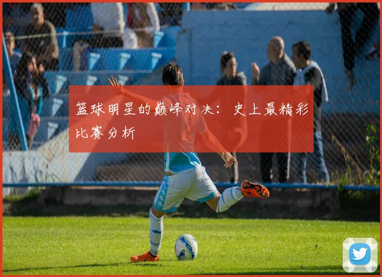 篮球明星的巅峰对决：史上最精彩比赛分析