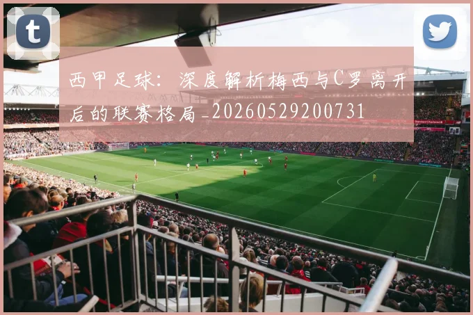 西甲足球：深度解析梅西与C罗离开后的联赛格局_20260529200731