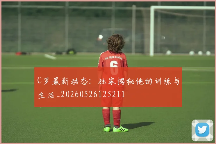 C罗最新动态：独家揭秘他的训练与生活_20260526125211