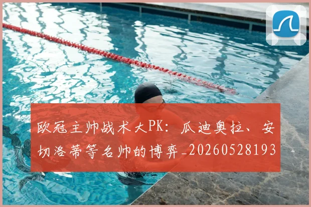 欧冠主帅战术大PK：瓜迪奥拉、安切洛蒂等名帅的博弈_20260528193250
