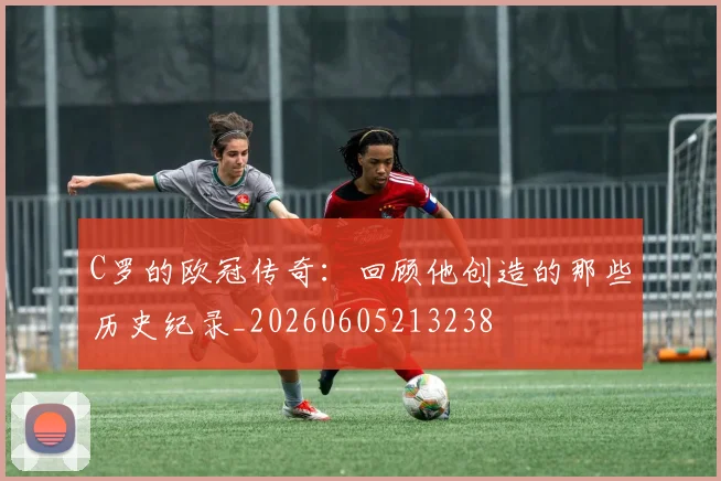 C罗的欧冠传奇：回顾他创造的那些历史纪录_20260605213238