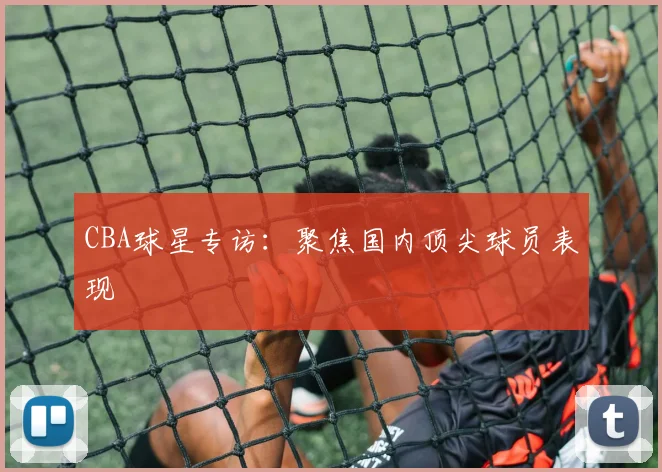 CBA球星专访:聚焦国内顶尖球员表现