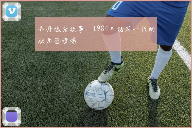 乔丹选秀故事：1984年钻石一代的状元签遗憾
