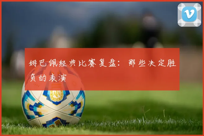 姆巴佩经典比赛复盘：那些决定胜负的表演