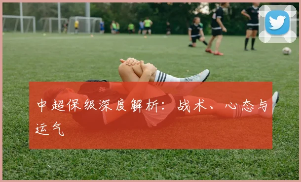 中超保级深度解析:战术、心态与运气