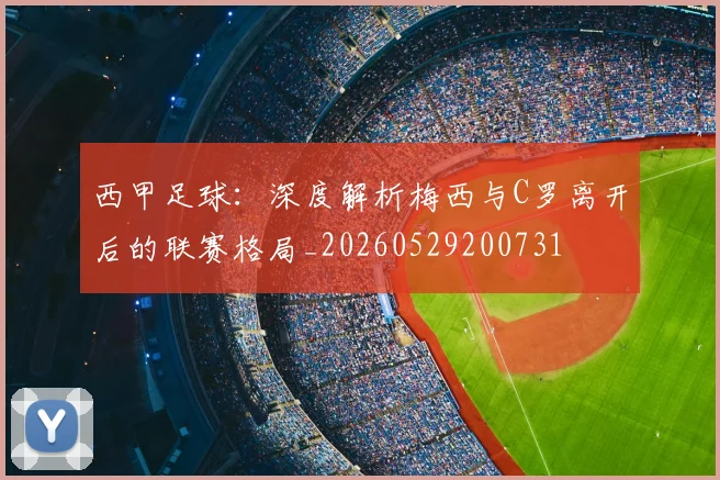 西甲足球:深度解析梅西与C罗离开后的联赛格局_20260529200731