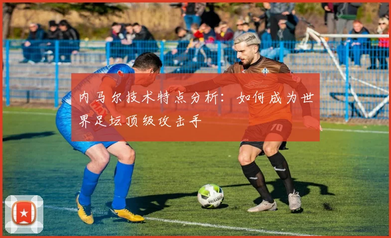 内马尔技术特点分析:如何成为世界足坛顶级攻击手