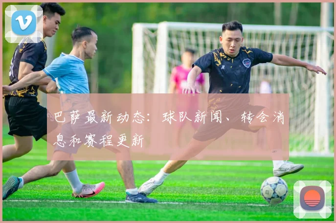 巴萨最新动态:球队新闻、转会消息和赛程更新