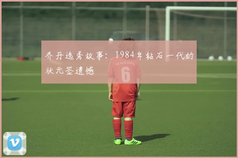 乔丹选秀故事:1984年钻石一代的状元签遗憾
