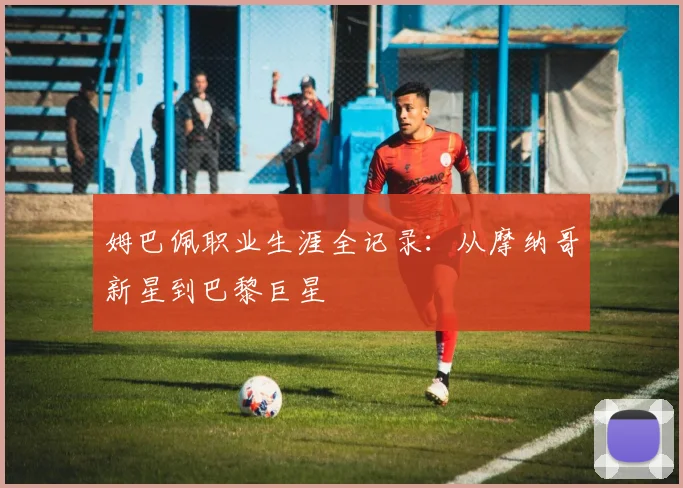 姆巴佩职业生涯全记录：从摩纳哥新星到巴黎巨星