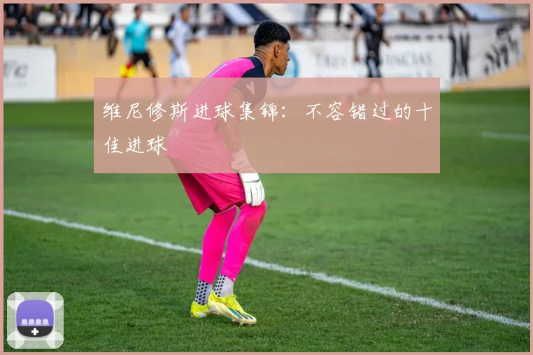 维尼修斯进球集锦:不容错过的十佳进球