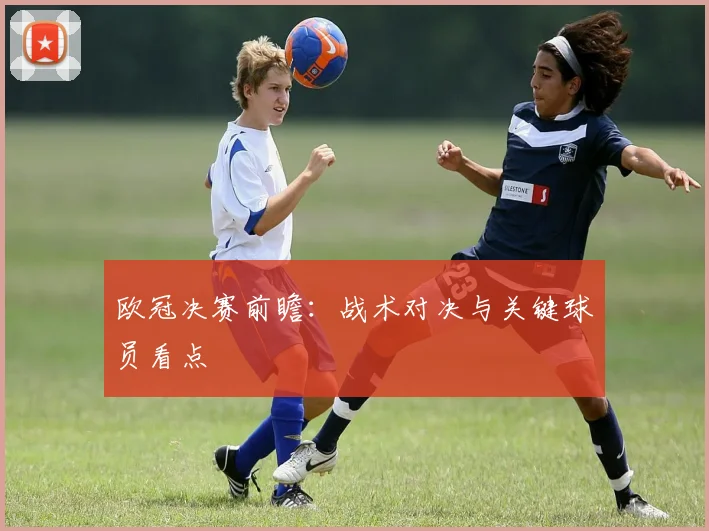 欧冠决赛前瞻：战术对决与关键球员看点
