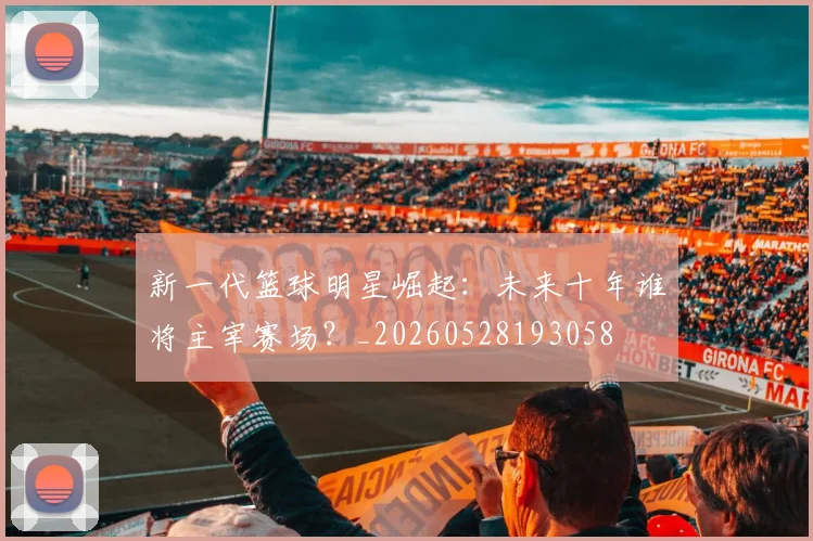 新一代篮球明星崛起：未来十年谁将主宰赛场？_20260528193058