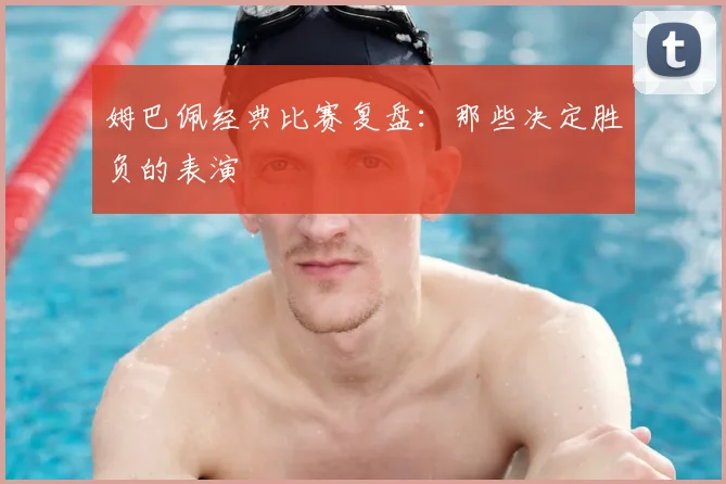 姆巴佩经典比赛复盘：那些决定胜负的表演