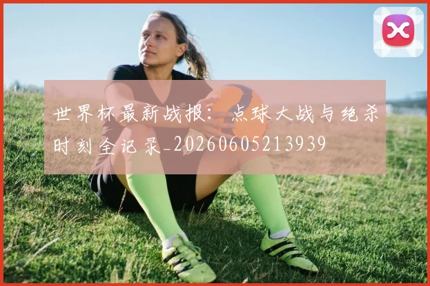 世界杯最新战报：点球大战与绝杀时刻全记录_20260605213939