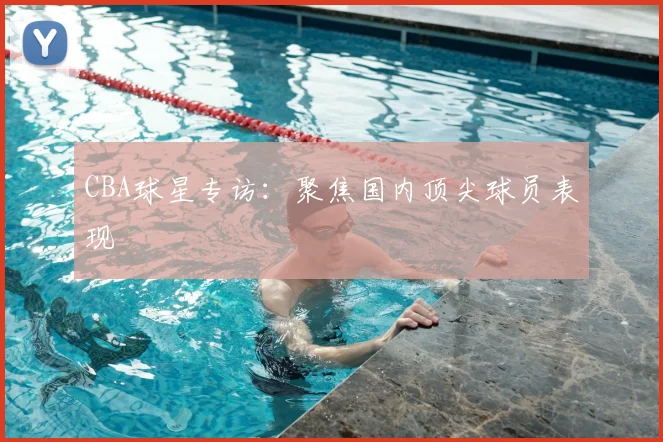 CBA球星专访：聚焦国内顶尖球员表现